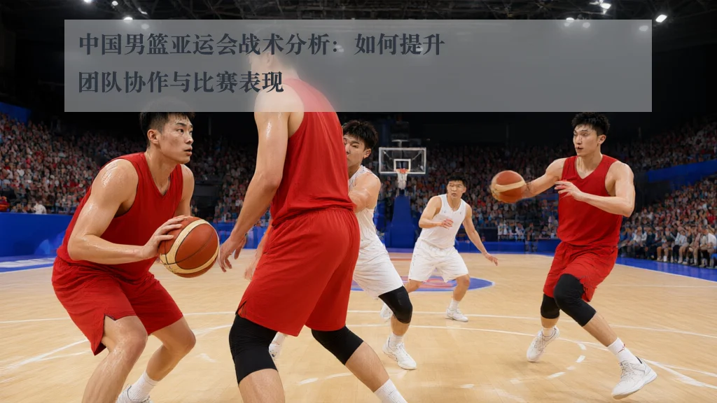中国男篮亚运会战术分析:如何提升团队协作与比赛表现
